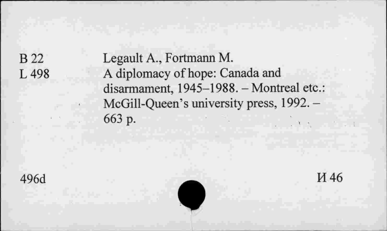 ﻿B22 L498	Legault A., Fortmann M. A diplomacy of hope: Canada and disarmament, 1945-1988. - Montreal etc.: McGill-Queen’s university press, 1992. -663 p.	• , .
496d
H 46